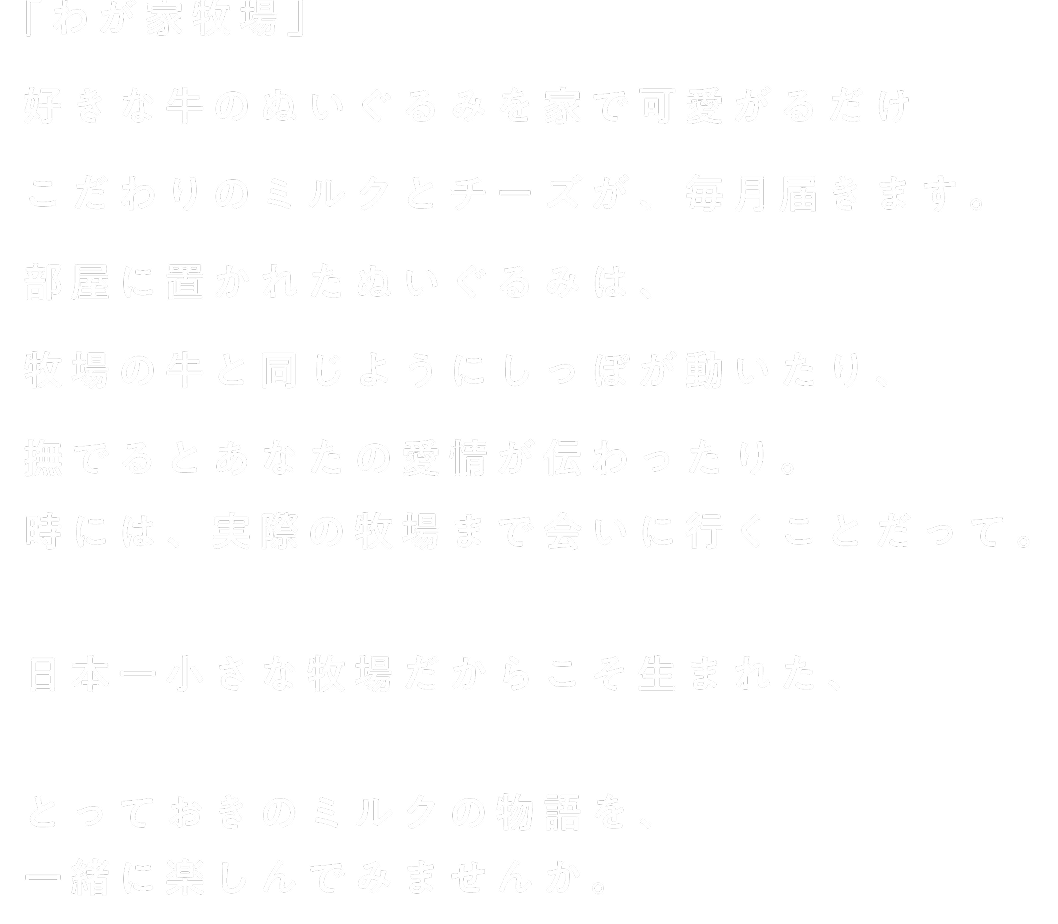「わが家牧場』好きな牛のぬいぐるみを家で可愛がるだけ こだわりのミルクとチーズが、毎月届きます。部屋に置かれたぬいぐるみは、牧場の牛と同じようにしっぽが動いたり、撫でるとあなたの愛情が伝わったり。時には、実際の牧場まで会いに行くことだって。日本一小さな牧場だからこそ生まれた、とっておきのミルクの物語を、一緒に楽しんでみませんか。